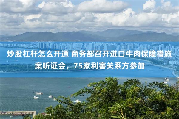 炒股杠杆怎么开通 商务部召开进口牛肉保障措施案听证会，75家利害关系方参加