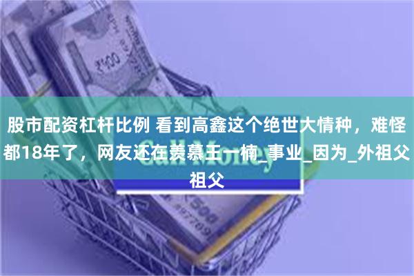 股市配资杠杆比例 看到高鑫这个绝世大情种，难怪都18年了，网友还在羡慕王一楠_事业_因为_外祖父