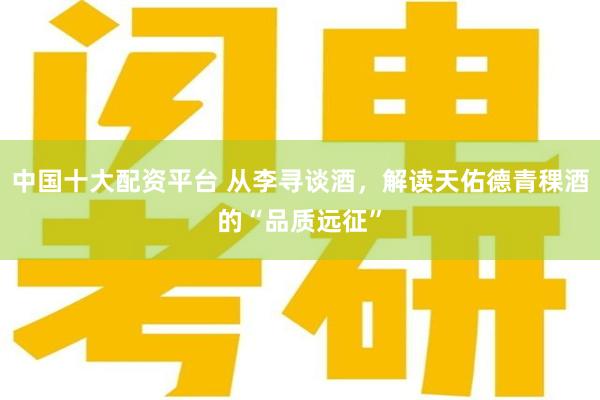 中国十大配资平台 从李寻谈酒，解读天佑德青稞酒的“品质远征”
