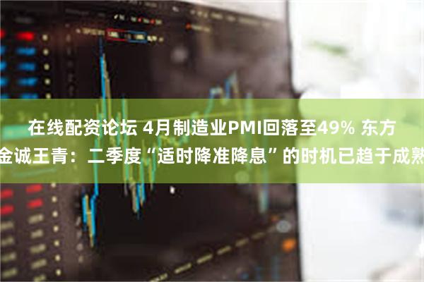 在线配资论坛 4月制造业PMI回落至49% 东方金诚王青：二季度“适时降准降息”的时机已趋于成熟