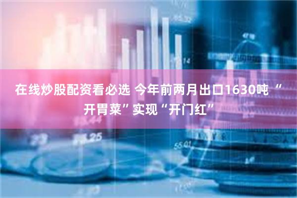 在线炒股配资看必选 今年前两月出口1630吨 “开胃菜”实现“开门红”