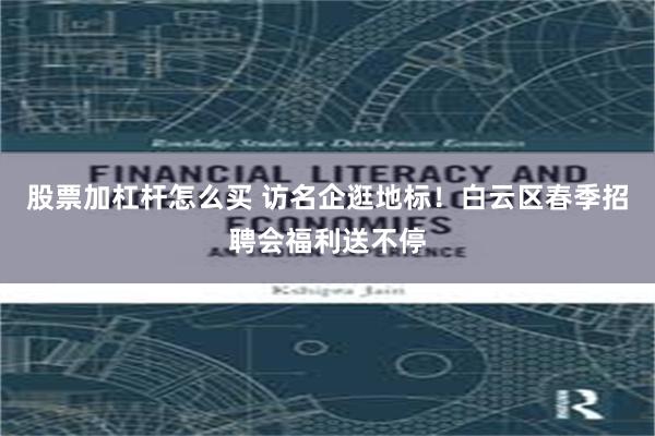 股票加杠杆怎么买 访名企逛地标！白云区春季招聘会福利送不停