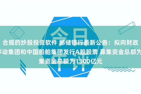 合规的炒股投资软件 邮储银行最新公告：拟向财政部、中国移动集团和中国船舶集团发行A股股票 募集资金总额为1300亿元