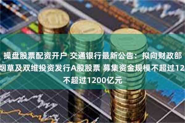 操盘股票配资开户 交通银行最新公告：拟向财政部、中国烟草及双维投资发行A股股票 募集资金规模不超过1200亿元