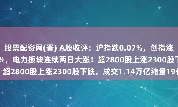 股票配资网(晋) A股收评：沪指跌0.07%，创指涨0.59%北证50跌1.11%，电力板块连续两日大涨！超2800股上涨2300股下跌，成交1.14万亿缩量19亿