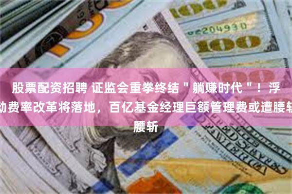 股票配资招聘 证监会重拳终结＂躺赚时代＂！浮动费率改革将落地，百亿基金经理巨额管理费或遭腰斩