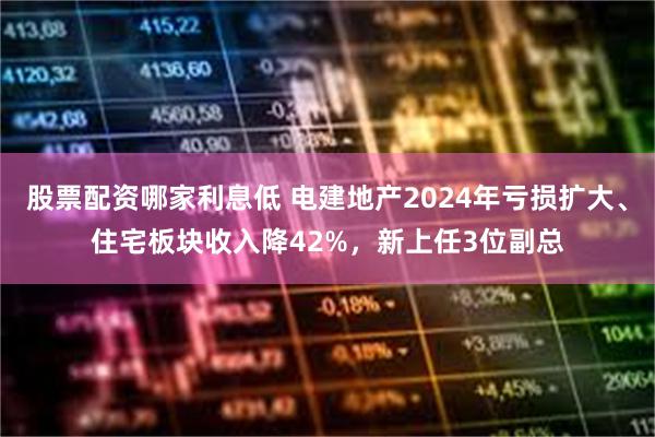 股票配资哪家利息低 电建地产2024年亏损扩大、住宅板块收入降42%，新上任3位副总
