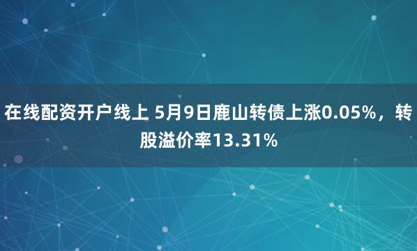 在线配资开户线上 5月9日鹿山转债上涨0.05%，转股溢价率13.31%