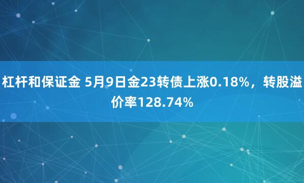 杠杆和保证金 5月9日金23转债上涨0.18%，转股溢价率128.74%