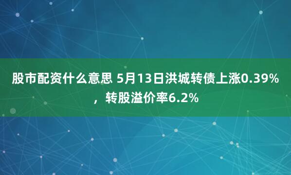股市配资什么意思 5月13日洪城转债上涨0.39%，转股溢价率6.2%