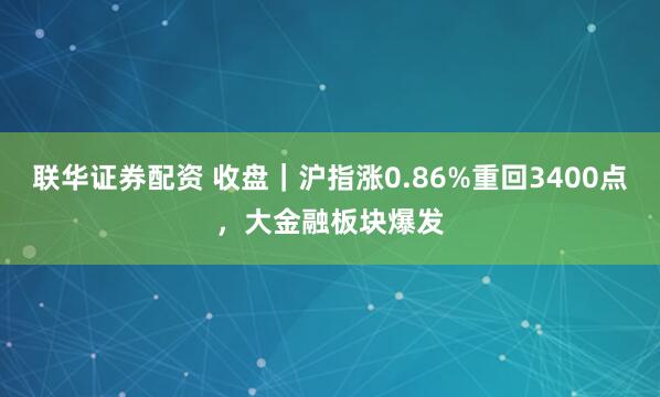 联华证券配资 收盘｜沪指涨0.86%重回3400点，大金融板块爆发