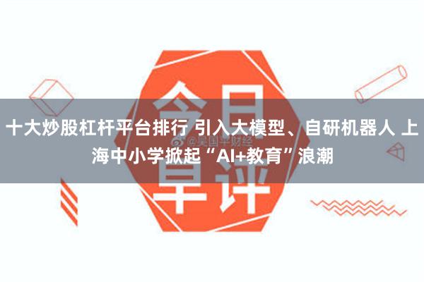 十大炒股杠杆平台排行 引入大模型、自研机器人 上海中小学掀起“AI+教育”浪潮
