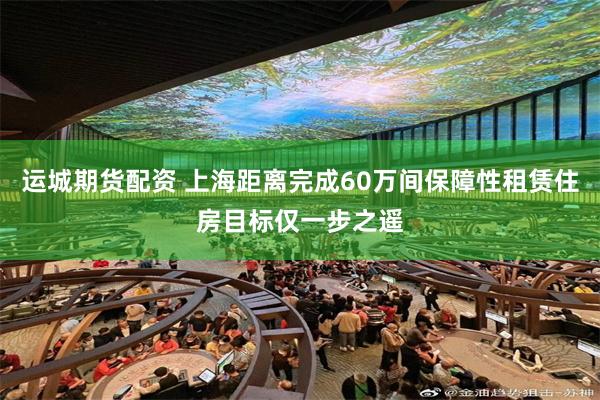 运城期货配资 上海距离完成60万间保障性租赁住房目标仅一步之遥