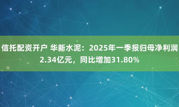 信托配资开户 华新水泥：2025年一季报归母净利润2.34亿元，同比增加31.80%