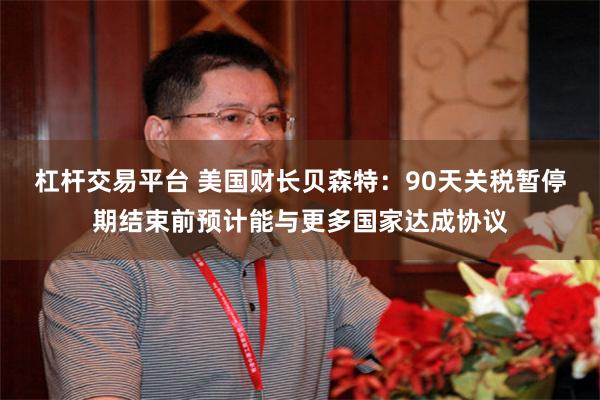 杠杆交易平台 美国财长贝森特：90天关税暂停期结束前预计能与更多国家达成协议