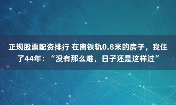 正规股票配资排行 在离铁轨0.8米的房子，我住了44年：“没有那么难，日子还是这样过”