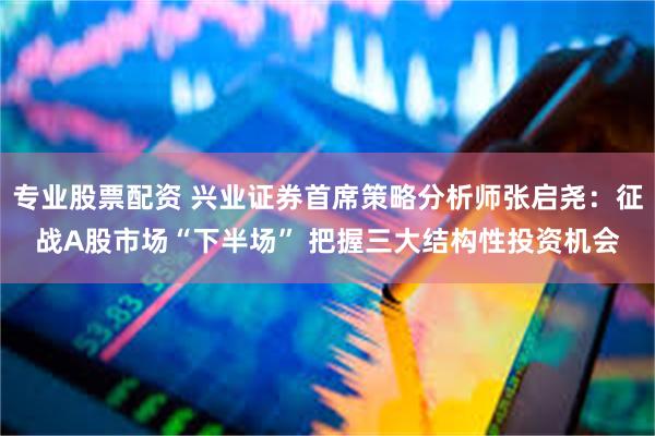 专业股票配资 兴业证券首席策略分析师张启尧：征战A股市场“下半场” 把握三大结构性投资机会