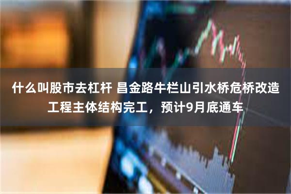 什么叫股市去杠杆 昌金路牛栏山引水桥危桥改造工程主体结构完工，预计9月底通车