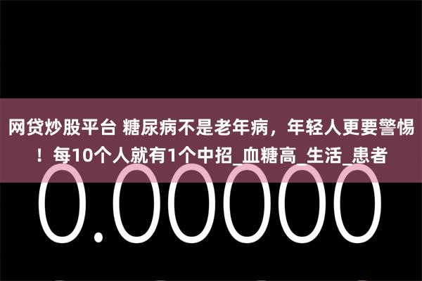网贷炒股平台 糖尿病不是老年病，年轻人更要警惕！每10个人就有1个中招_血糖高_生活_患者