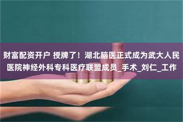 财富配资开户 授牌了！湖北脑医正式成为武大人民医院神经外科专科医疗联盟成员_手术_刘仁_工作
