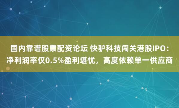 国内靠谱股票配资论坛 快驴科技闯关港股IPO：净利润率仅0.5%盈利堪忧，高度依赖单一供应商
