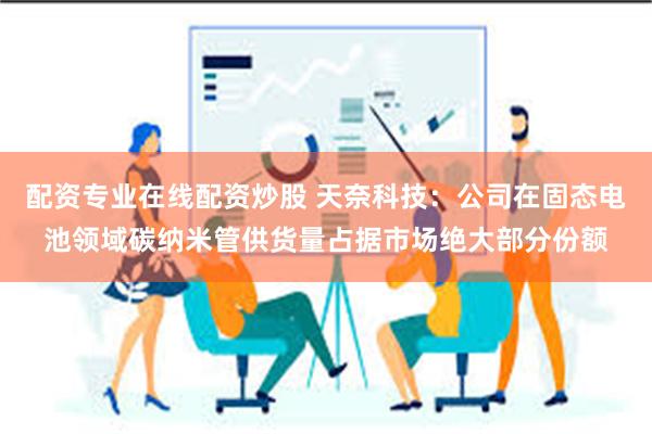 配资专业在线配资炒股 天奈科技：公司在固态电池领域碳纳米管供货量占据市场绝大部分份额
