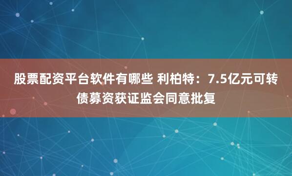 股票配资平台软件有哪些 利柏特：7.5亿元可转债募资获证监会同意批复