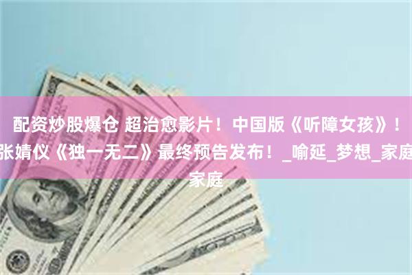 配资炒股爆仓 超治愈影片！中国版《听障女孩》！张婧仪《独一无二》最终预告发布！_喻延_梦想_家庭