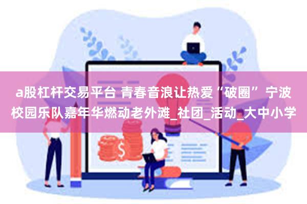 a股杠杆交易平台 青春音浪让热爱“破圈” 宁波校园乐队嘉年华燃动老外滩_社团_活动_大中小学