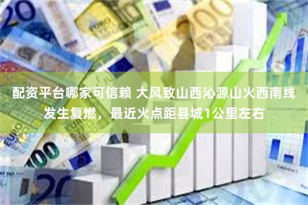 配资平台哪家可信赖 大风致山西沁源山火西南线发生复燃，最近火点距县城1公里左右
