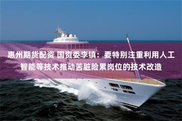 惠州期货配资 国资委李镇：要特别注重利用人工智能等技术推动苦脏险累岗位的技术改造