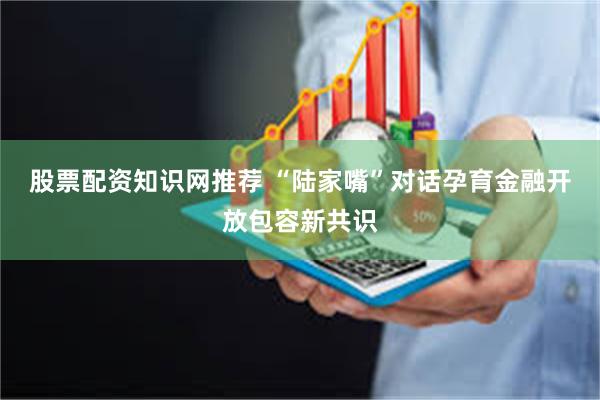 股票配资知识网推荐 “陆家嘴”对话孕育金融开放包容新共识
