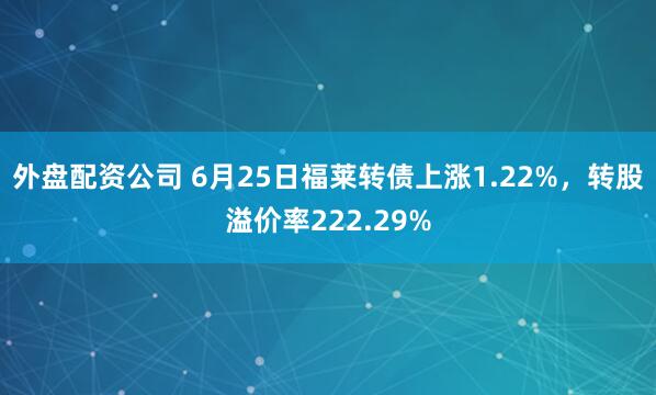 外盘配资公司 6月25日福莱转债上涨1.22%，转股溢价率222.29%