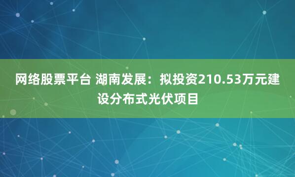 网络股票平台 湖南发展：拟投资210.53万元建设分布式光伏项目