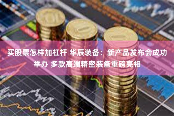 买股票怎样加杠杆 华辰装备：新产品发布会成功举办 多款高端精密装备重磅亮相