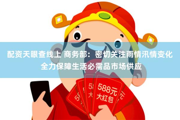 配资天眼查线上 商务部：密切关注雨情汛情变化 全力保障生活必需品市场供应