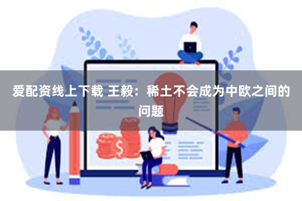 爱配资线上下载 王毅：稀土不会成为中欧之间的问题