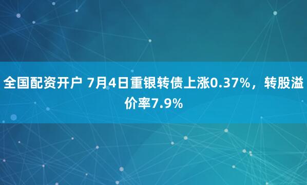 全国配资开户 7月4日重银转债上涨0.37%，转股溢价率7.9%
