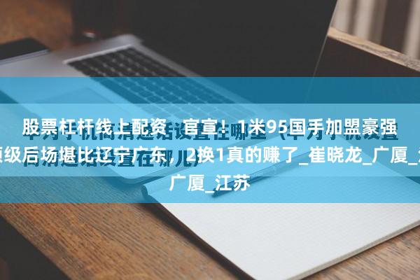 股票杠杆线上配资   官宣！1米95国手加盟豪强！顶级后场堪比辽宁广东，2换1真的赚了_崔晓龙_广厦_江苏