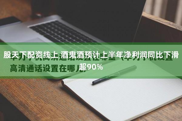 股天下配资线上 酒鬼酒预计上半年净利润同比下滑超90%