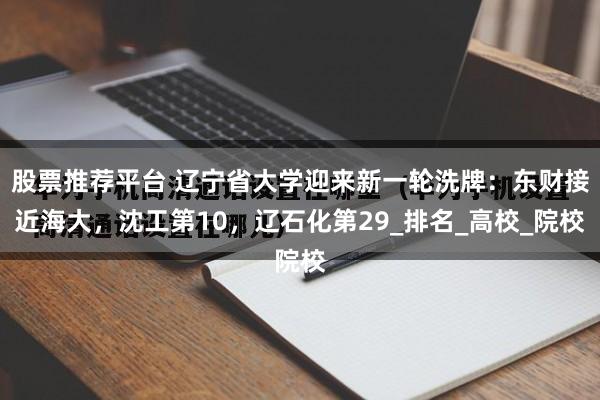 股票推荐平台 辽宁省大学迎来新一轮洗牌：东财接近海大，沈工第10，辽石化第29_排名_高校_院校