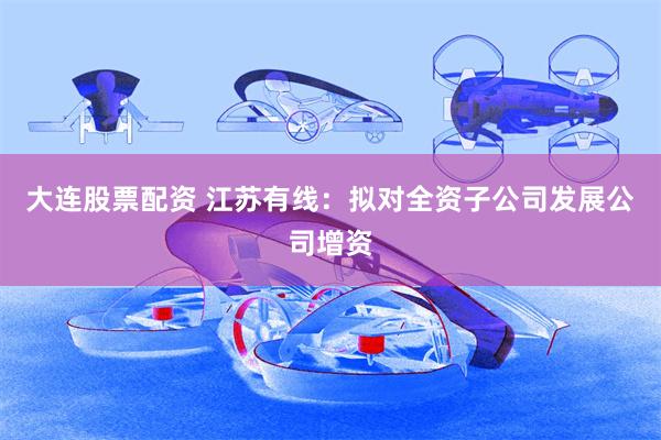 大连股票配资 江苏有线：拟对全资子公司发展公司增资