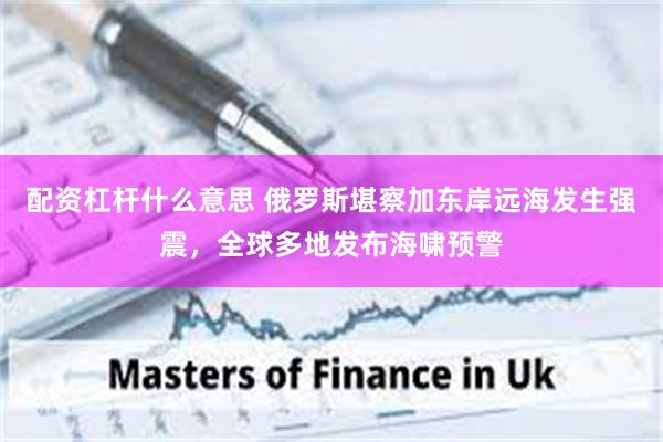 配资杠杆什么意思 俄罗斯堪察加东岸远海发生强震，全球多地发布海啸预警