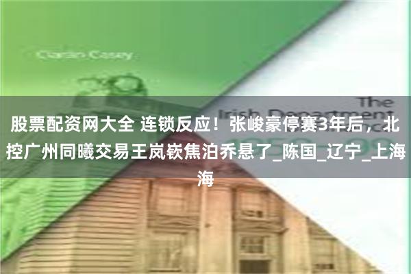 股票配资网大全 连锁反应！张峻豪停赛3年后，北控广州同曦交易王岚嵚焦泊乔悬了_陈国_辽宁_上海