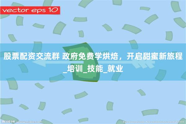 股票配资交流群 政府免费学烘焙，开启甜蜜新旅程_培训_技能_就业