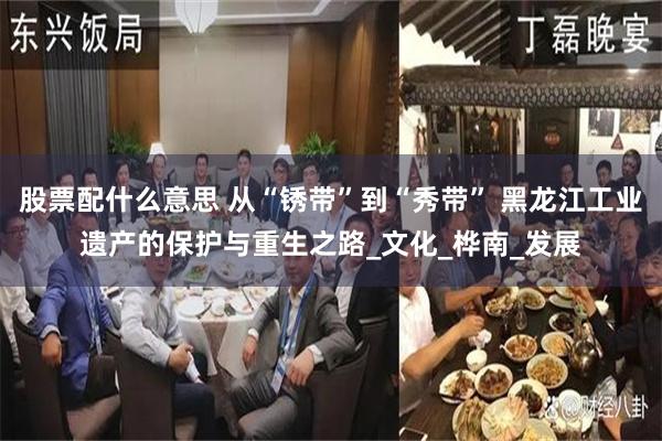 股票配什么意思 从“锈带”到“秀带” 黑龙江工业遗产的保护与重生之路_文化_桦南_发展