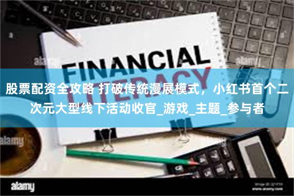 股票配资全攻略 打破传统漫展模式，小红书首个二次元大型线下活动收官_游戏_主题_参与者