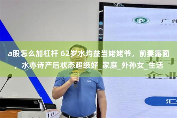 a股怎么加杠杆 62岁水均益当姥姥爷，前妻露面，水亦诗产后状态超级好_家庭_外孙女_生活