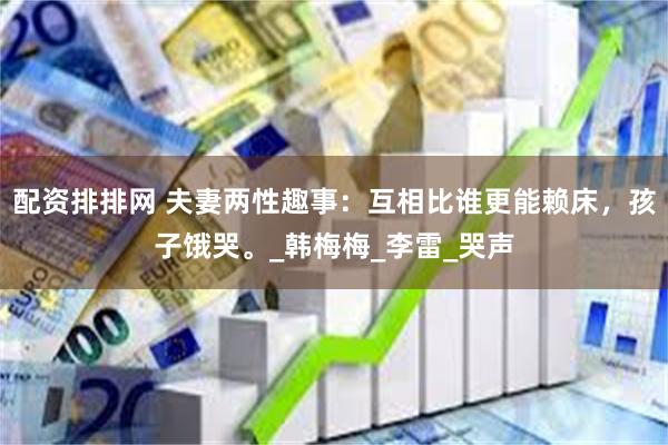 配资排排网 夫妻两性趣事：互相比谁更能赖床，孩子饿哭。_韩梅梅_李雷_哭声