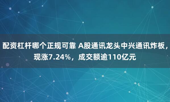 配资杠杆哪个正规可靠 A股通讯龙头中兴通讯炸板，现涨7.24%，成交额逾110亿元
